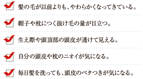 ・髪の毛が以前よりも、やわらかくなってきている。・帽子や枕につく抜け毛の量が目立つ。・生え際や頭頂部の頭皮が透けて見える。・自分の頭皮や枕のニオイが気になる。・毎日髪を洗っても、頭皮のベタつきが気になる。