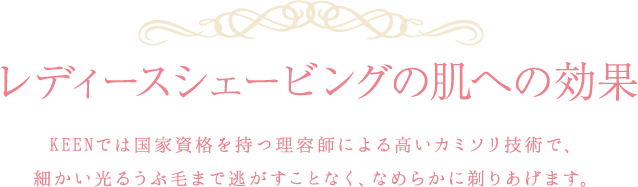 レディースシェービングの肌への効果：KEENでは国家資格を持つ理容師による高いカミソリ技術で、細かい光るうぶ毛まで逃がすことなく、なめらかに剃りあげます。