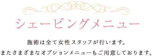 シェービングメニュー 施術は全て女性スタッフが行います。またさまざまなオプションメニューもご用意しております。