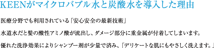 KEENがマイクロバブル水と炭酸水を導入した理由：医療分野でも利用されている「安心安全の最新技術」水道水だと髪の酸性アミノ酸が流出し、ダメージ部分に重金属が付着してしまいます。優れた洗浄効果によりシャンプー剤が少量で済み、「デリケートな肌にもやさしく洗えます。」